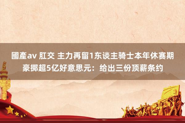 國產av 肛交 主力再留1东谈主骑士本年休赛期豪掷超5亿好意思元：给出三份顶薪条约