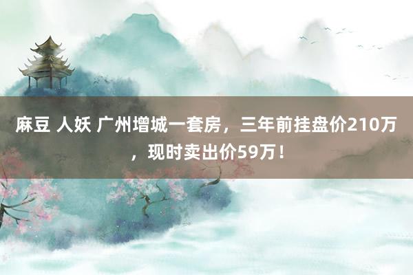 麻豆 人妖 广州增城一套房，三年前挂盘价210万，现时卖出价59万！