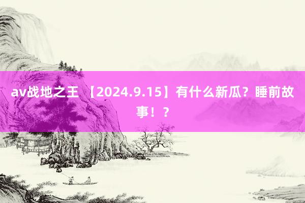 av战地之王 【2024.9.15】有什么新瓜？睡前故事！？