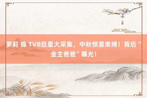 萝莉 操 TVB巨星大采集，中秋惊喜束缚！背后“金主爸爸”曝光！