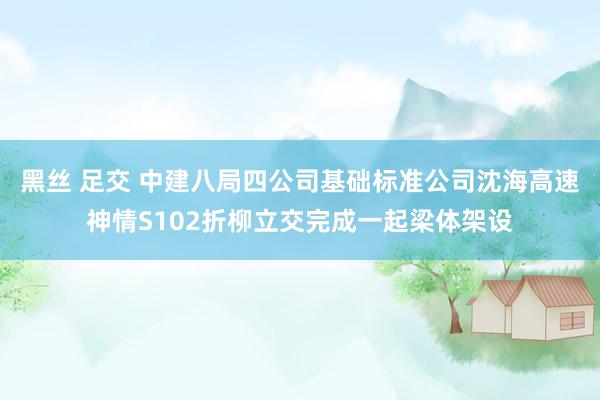 黑丝 足交 中建八局四公司基础标准公司沈海高速神情S102折柳立交完成一起梁体架设