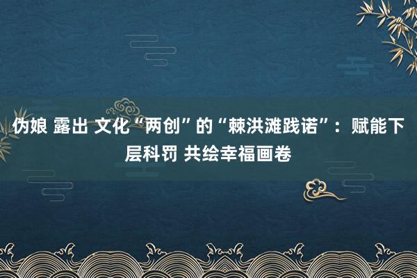 伪娘 露出 文化“两创”的“棘洪滩践诺”：赋能下层科罚 共绘幸福画卷