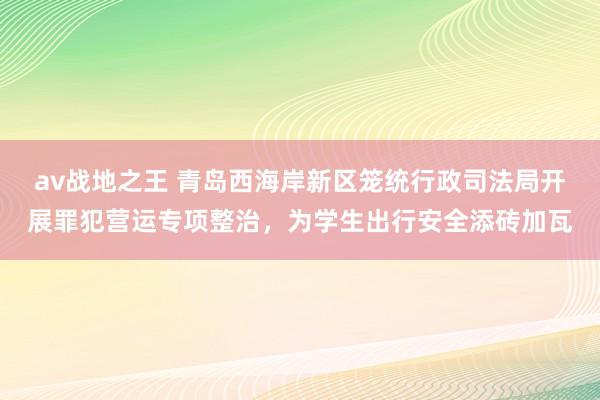 av战地之王 青岛西海岸新区笼统行政司法局开展罪犯营运专项整治，为学生出行安全添砖加瓦