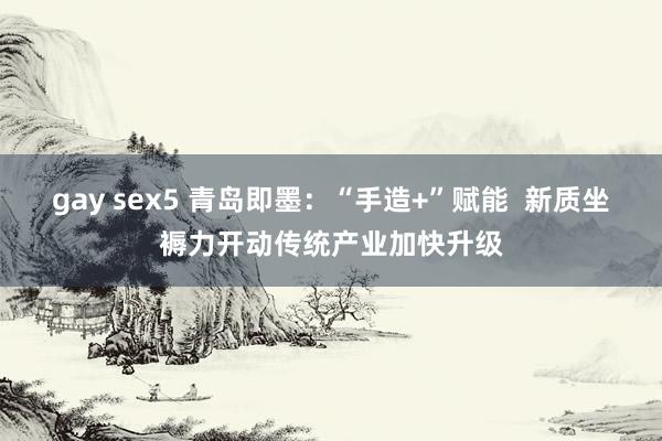 gay sex5 青岛即墨：“手造+”赋能  新质坐褥力开动传统产业加快升级