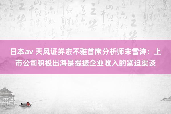 日本av 天风证券宏不雅首席分析师宋雪涛：上市公司积极出海是提振企业收入的紧迫渠谈