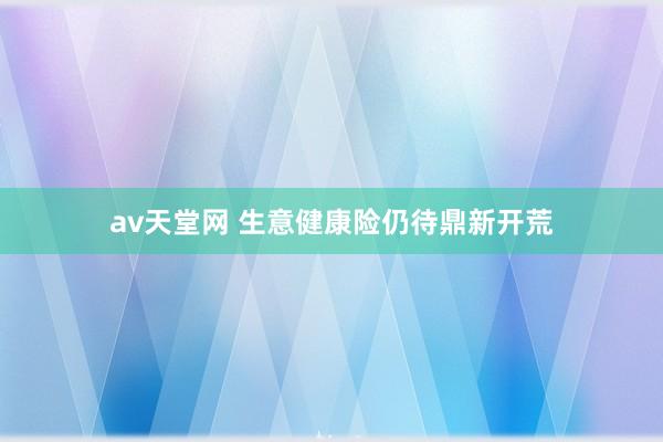 av天堂网 生意健康险仍待鼎新开荒