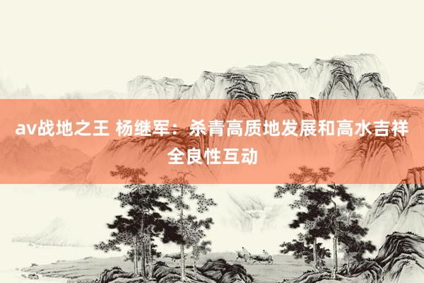 av战地之王 杨继军：杀青高质地发展和高水吉祥全良性互动