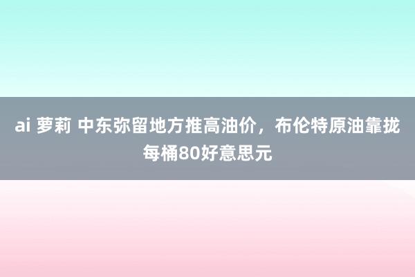 ai 萝莉 中东弥留地方推高油价，布伦特原油靠拢每桶80好意思元