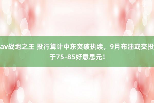 av战地之王 投行算计中东突破执续，9月布油或交投于75-85好意思元！