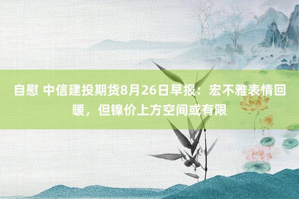 自慰 中信建投期货8月26日早报：宏不雅表情回暖，但镍价上方空间或有限