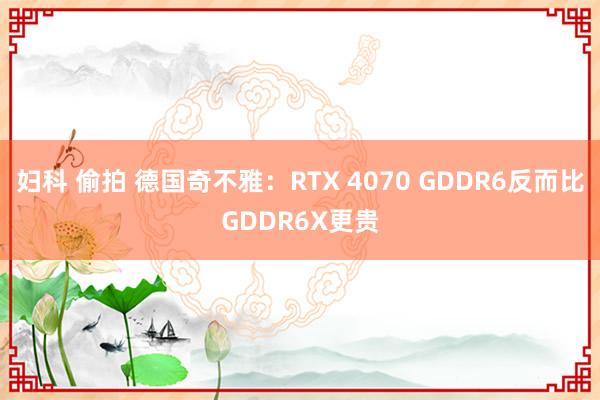 妇科 偷拍 德国奇不雅：RTX 4070 GDDR6反而比GDDR6X更贵