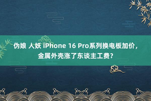 伪娘 人妖 iPhone 16 Pro系列换电板加价，金属外壳涨了东谈主工费？