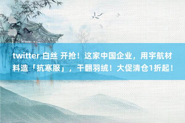 twitter 白丝 开抢！这家中国企业，用宇航材料造「抗寒服」，干翻羽绒！大促清仓1折起！