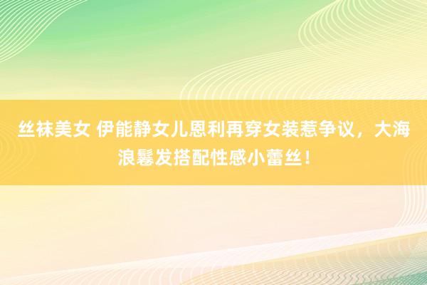 丝袜美女 伊能静女儿恩利再穿女装惹争议，大海浪鬈发搭配性感小蕾丝！