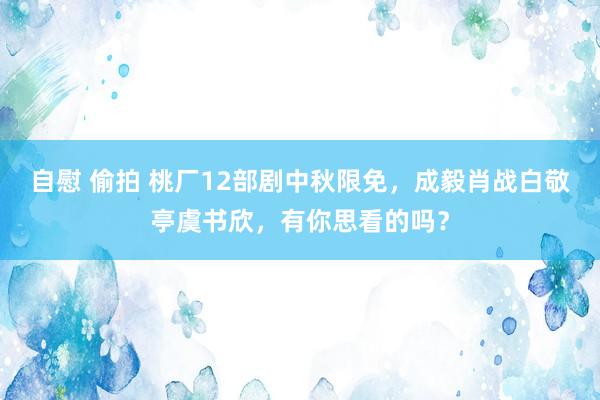 自慰 偷拍 桃厂12部剧中秋限免，成毅肖战白敬亭虞书欣，有你思看的吗？