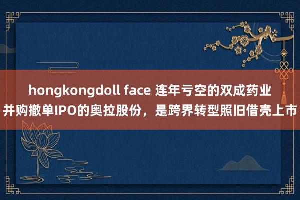 hongkongdoll face 连年亏空的双成药业并购撤单IPO的奥拉股份，是跨界转型照旧借壳上市