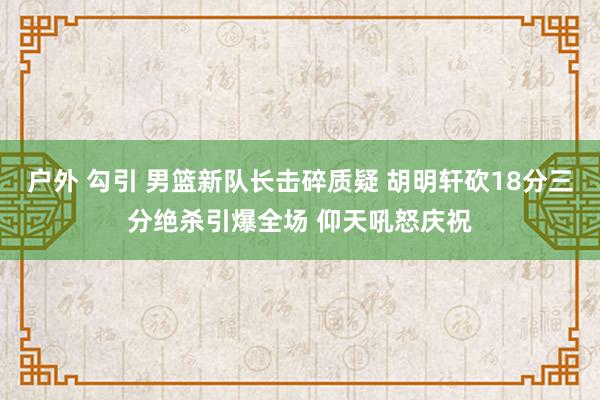 户外 勾引 男篮新队长击碎质疑 胡明轩砍18分三分绝杀引爆全场 仰天吼怒庆祝