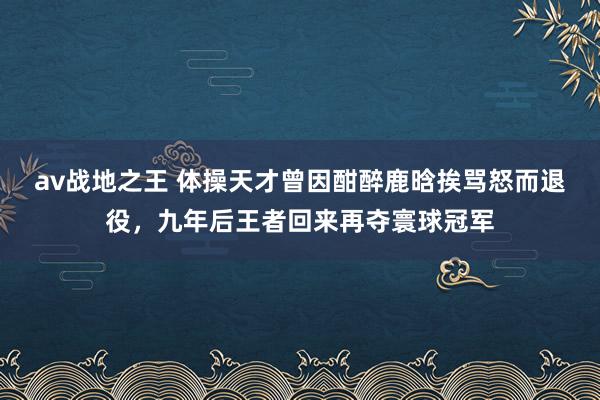 av战地之王 体操天才曾因酣醉鹿晗挨骂怒而退役，九年后王者回来再夺寰球冠军