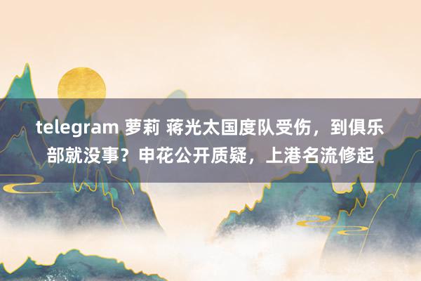 telegram 萝莉 蒋光太国度队受伤，到俱乐部就没事？申花公开质疑，上港名流修起