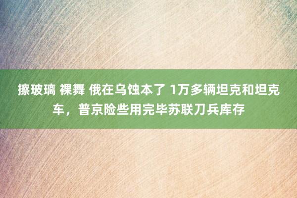 擦玻璃 裸舞 俄在乌蚀本了 1万多辆坦克和坦克车，普京险些用完毕苏联刀兵库存