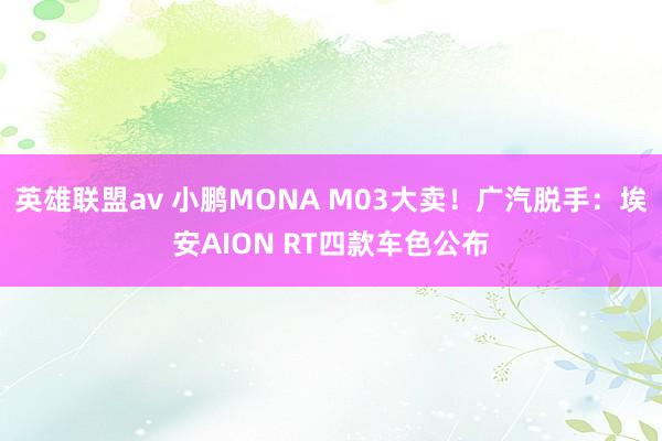 英雄联盟av 小鹏MONA M03大卖！广汽脱手：埃安AION RT四款车色公布