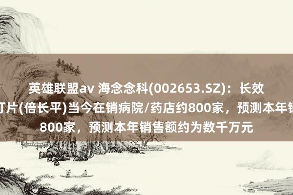 英雄联盟av 海念念科(002653.SZ)：长效降糖翻新药考格列汀片(倍长平)当今在销病院/药店约800家，预测本年销售额约为数千万元