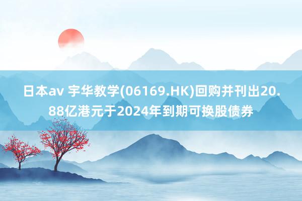 日本av 宇华教学(06169.HK)回购并刊出20.88亿港元于2024年到期可换股债券