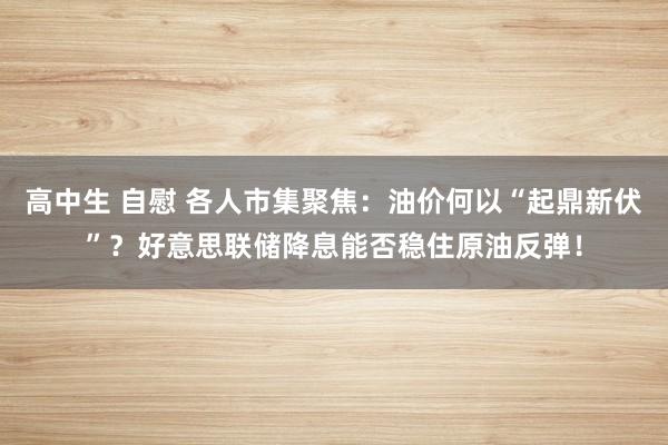 高中生 自慰 各人市集聚焦：油价何以“起鼎新伏”？好意思联储降息能否稳住原油反弹！