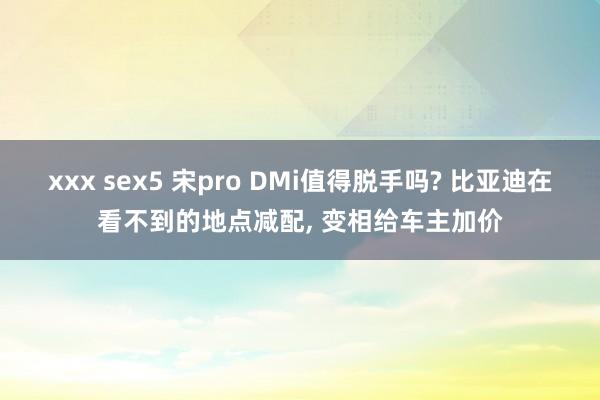 xxx sex5 宋pro DMi值得脱手吗? 比亚迪在看不到的地点减配， 变相给车主加价