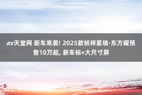 av天堂网 新车来袭! 2025款祯祥星瑞·东方曜预售10万起， 新车标+大尺寸屏