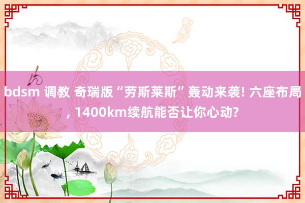 bdsm 调教 奇瑞版“劳斯莱斯”轰动来袭! 六座布局， 1400km续航能否让你心动?