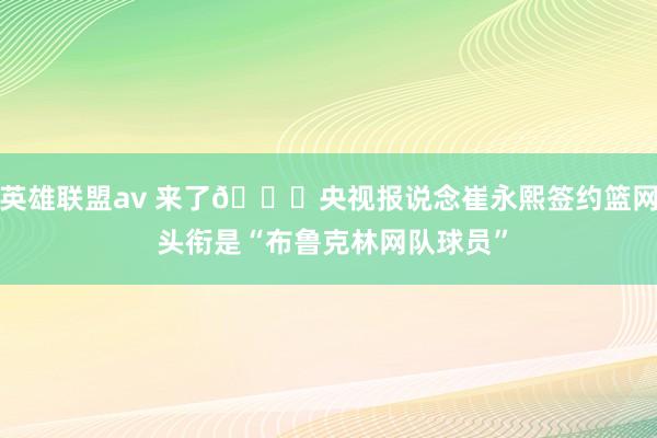 英雄联盟av 来了😍央视报说念崔永熙签约篮网 头衔是“布鲁克林网队球员”