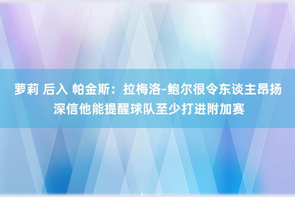 萝莉 后入 帕金斯：拉梅洛-鲍尔很令东谈主昂扬 深信他能提醒球队至少打进附加赛