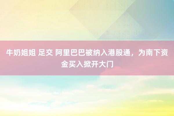 牛奶姐姐 足交 阿里巴巴被纳入港股通，为南下资金买入掀开大门