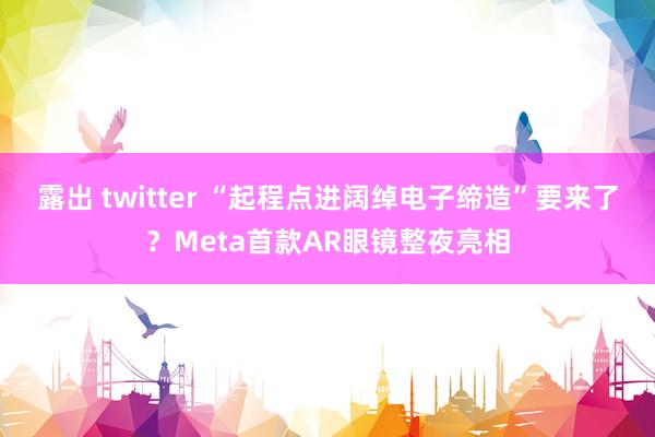 露出 twitter “起程点进阔绰电子缔造”要来了？Meta首款AR眼镜整夜亮相