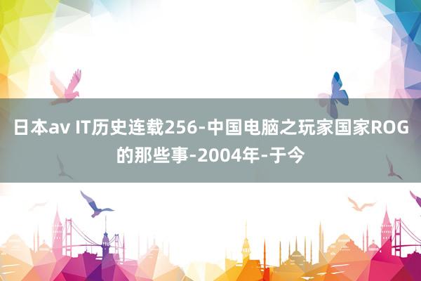 日本av IT历史连载256-中国电脑之玩家国家ROG的那些事-2004年-于今