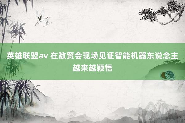 英雄联盟av 在数贸会现场见证智能机器东说念主越来越颖悟