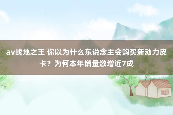 av战地之王 你以为什么东说念主会购买新动力皮卡？为何本年销量激增近7成