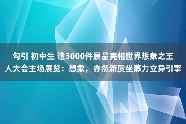 勾引 初中生 逾3000件展品亮相世界想象之王人大会主场展览：想象，亦然新质坐蓐力立异引擎