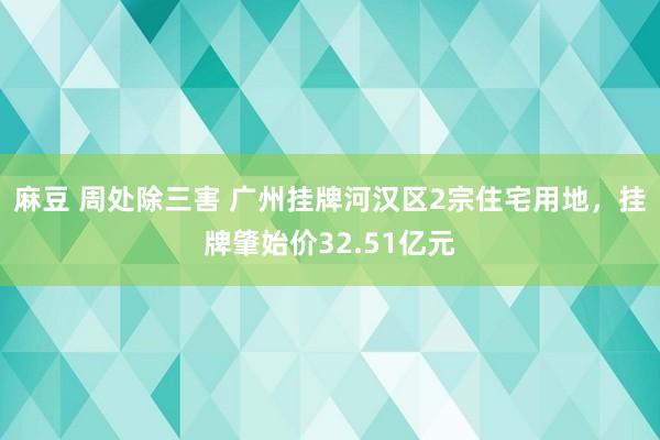 麻豆 周处除三害 广州挂牌河汉区2宗住宅用地，挂牌肇始价32.51亿元