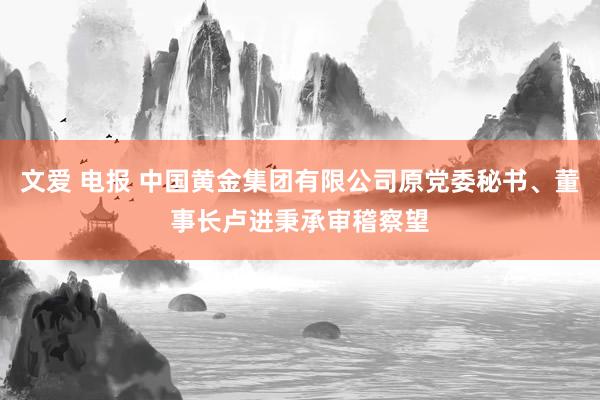 文爱 电报 中国黄金集团有限公司原党委秘书、董事长卢进秉承审稽察望