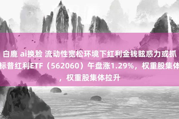 白鹿 ai换脸 流动性宽松环境下红利金钱眩惑力或抓续，标普红利ETF（562060）午盘涨1.29%，权重股集体拉升