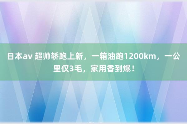 日本av 超帅轿跑上新，一箱油跑1200km，一公里仅3毛，家用香到爆！