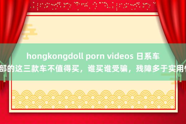 hongkongdoll porn videos 日系车内部的这三款车不值得买，谁买谁受骗，残障多于实用性！