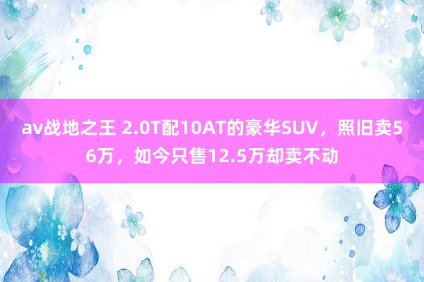 av战地之王 2.0T配10AT的豪华SUV，照旧卖56万，如今只售12.5万却卖不动