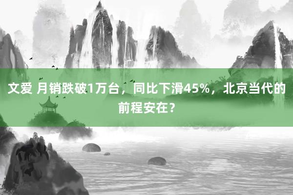 文爱 月销跌破1万台，同比下滑45%，北京当代的前程安在？