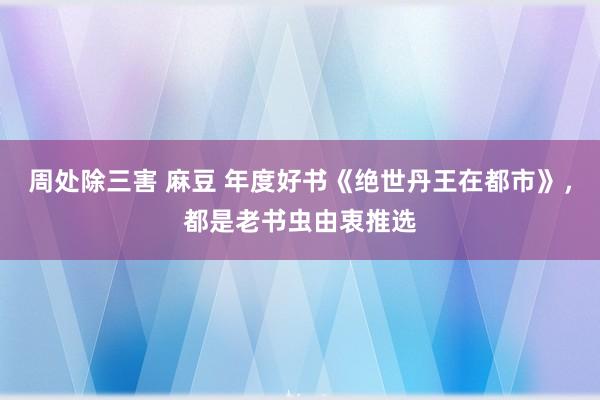 周处除三害 麻豆 年度好书《绝世丹王在都市》，都是老书虫由衷推选