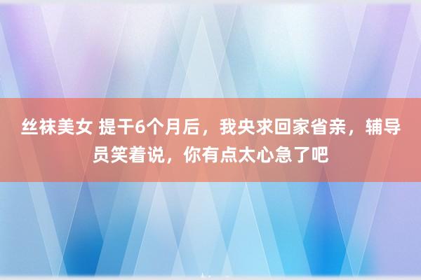 丝袜美女 提干6个月后，我央求回家省亲，辅导员笑着说，你有点太心急了吧