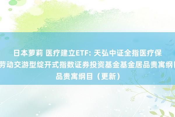 日本萝莉 医疗建立ETF: 天弘中证全指医疗保健建立与劳动交游型绽开式指数证券投资基金基金居品贵寓纲目（更新）