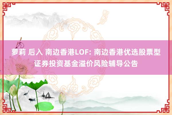 萝莉 后入 南边香港LOF: 南边香港优选股票型证券投资基金溢价风险辅导公告